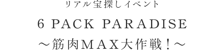 リアル宝探しイベント 6 PACK PARADISE〜筋肉MAX大作戦！〜