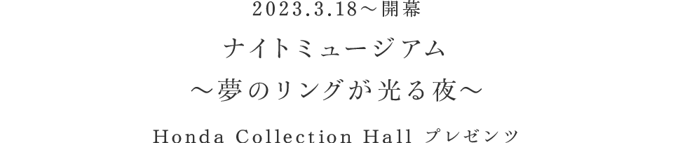 2023.03.18 〜 開幕 ナイトミュージアム 〜夢のリングが光る夜〜 Honda Collection Hall プレゼンツ